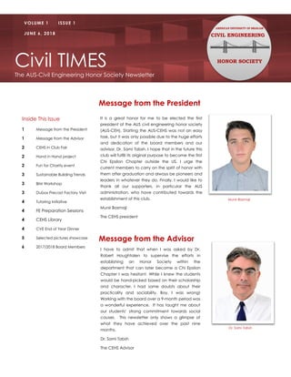 Civil TIMES
The AUS-Civil Engineering Honor Society Newsletter
VOLUME 1 ISSUE 1
JUNE 6, 2018 CIVIL ENGINEERING
HONOR SOCIETY
Message from the President
It is a great honor for me to be elected the first
president of the AUS civil engineering honor society
(AUS-CEH). Starting the AUS-CEHS was not an easy
task, but it was only possible due to the huge efforts
and dedication of the board members and our
advisor, Dr, Sami Tabsh. I hope that in the future this
club will fulfill its original purpose to become the first
Chi Epsilon Chapter outside the US. I urge the
current members to carry on the spirit of honor with
them after graduation and always be pioneers and
leaders in whatever they do. Finally, I would like to
thank all our supporters, in particular the AUS
administration, who have contributed towards the
establishment of this club.
Munir Basmaji
The CEHS president
Inside This Issue
1 Message from the President
1 Message from the Advisor
2 CEHS in Club Fair
2 Hand in Hand project
2 Fun for Charity event
3 Sustainable Building Trends
3 BIM Workshop
3 Dubox Precast Factory Visit
4 Tutoring Initiative
4 FE Preparation Sessions
4 CEHS Library
4 CVE End of Year Dinner
5 Selected pictures showcase
6 2017/2018 Board Members
Message from the Advisor
I have to admit that when I was asked by Dr.
Robert Houghtalen to supervise the efforts in
establishing an Honor Society within the
department that can later become a Chi Epsilon
Chapter I was hesitant. While I knew the students
would be hand-picked based on their scholarship
and character, I had some doubts about their
practicality and sociability. Boy, I was wrong!
Working with the board over a 9-month period was
a wonderful experience. It has taught me about
our students’ strong commitment towards social
causes. This newsletter only shows a glimpse of
what they have achieved over the past nine
months.
Dr. Sami Tabsh
The CEHS Advisor
Munir Basmaji
Dr. Sami Tabsh
 