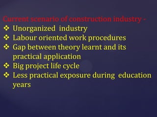 Current scenario of construction industry -
 Unorganized industry
 Labour oriented work procedures
 Gap between theory learnt and its
practical application
 Big project life cycle
 Less practical exposure during education
years
 