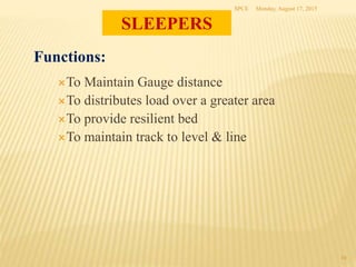 Monday, August 17, 2015SPCE
10
Functions:
To Maintain Gauge distance
To distributes load over a greater area
To provide resilient bed
To maintain track to level & line
SLEEPERS
 