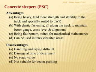 Concrete sleepers (PSC)
Advantages
(a) Being heavy, tend more strength and stability to the
track and specially suited to LWR
(b) With elastic fastening, all along the track to maintain
better gauge, cross level & alignment
(c) Being flat bottom, suited for mechanical maintenance
(d) Can be used in track circuited areas
Disadvantages
(a) Handling and laying difficult
(b) Damage at time of derailment
(c) No scrap value
(d) Not suitable for beater packing
Monday, August 17, 2015SPCE
13
 