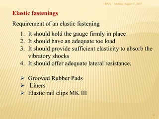 Elastic fastenings
Requirement of an elastic fastening
1. It should hold the gauge firmly in place
2. It should have an adequate toe load
3. It should provide sufficient elasticity to absorb the
vibratory shocks
4. It should offer adequate lateral resistance.
 Grooved Rubber Pads
 Liners
 Elastic rail clips MK III
Monday, August 17, 2015SPCE
14
 