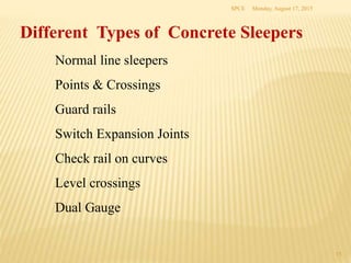 Monday, August 17, 2015SPCE
15
Different Types of Concrete Sleepers
Normal line sleepers
Points & Crossings
Guard rails
Switch Expansion Joints
Check rail on curves
Level crossings
Dual Gauge
 