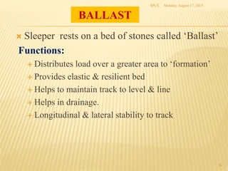 BALLAST
 Sleeper rests on a bed of stones called ‘Ballast’
Functions:
 Distributes load over a greater area to ‘formation’
 Provides elastic & resilient bed
 Helps to maintain track to level & line
 Helps in drainage.
 Longitudinal & lateral stability to track
Monday, August 17, 2015SPCE
16
 