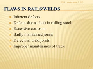 FLAWS IN RAILS/WELDS
 Inherent defects
 Defects due to fault in rolling stock
 Excessive corrosion
 Badly maintained joints
 Defects in weld joints
 Improper maintenance of track
Monday, August 17, 2015SPCE
18
 