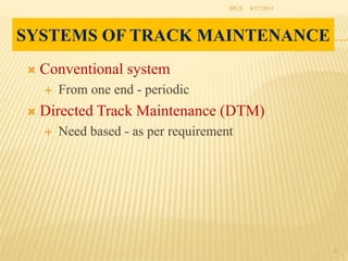 SYSTEMS OF TRACK MAINTENANCE
 Conventional system
 From one end - periodic
 Directed Track Maintenance (DTM)
 Need based - as per requirement
8/17/2015SPCE
22
 
