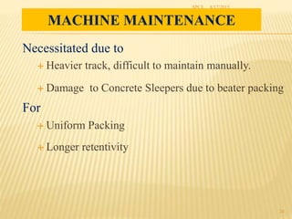 MACHINE MAINTENANCE
Necessitated due to
 Heavier track, difficult to maintain manually.
 Damage to Concrete Sleepers due to beater packing
For
 Uniform Packing
 Longer retentivity
8/17/2015SPCE
24
 