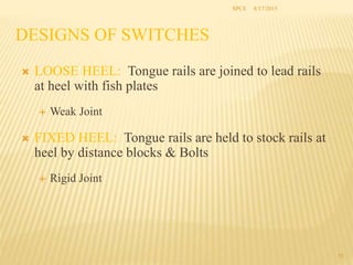 DESIGNS OF SWITCHES
 LOOSE HEEL: Tongue rails are joined to lead rails
at heel with fish plates
 Weak Joint
 FIXED HEEL: Tongue rails are held to stock rails at
heel by distance blocks & Bolts
 Rigid Joint
35
SPCE 8/17/2015
 