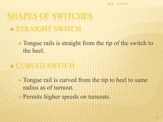 SHAPES OF SWITCHES
 STRAIGHT SWITCH
 Tongue rails is straight from the tip of the switch to
the heel.
 CURVED SWITCH
 Tongue rail is curved from the tip to heel to same
radius as of turnout.
 Permits higher speeds on turnouts.
36
SPCE 8/17/2015
 