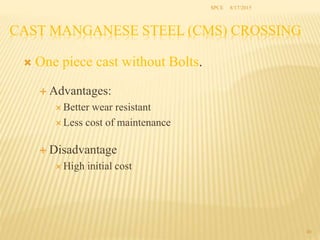  One piece cast without Bolts.
 Advantages:
 Better wear resistant
 Less cost of maintenance
 Disadvantage
 High initial cost
CAST MANGANESE STEEL (CMS) CROSSING
40
SPCE 8/17/2015
 
