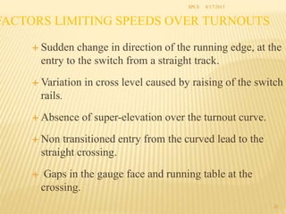 FACTORS LIMITING SPEEDS OVER TURNOUTS
 Sudden change in direction of the running edge, at the
entry to the switch from a straight track.
 Variation in cross level caused by raising of the switch
rails.
 Absence of super-elevation over the turnout curve.
 Non transitioned entry from the curved lead to the
straight crossing.
 Gaps in the gauge face and running table at the
crossing.
42
SPCE 8/17/2015
 