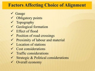  Gauge
 Obligatory points
 Topography
 Geological formation
 Effect of flood
 Position of road crossings
 Proximity of labour and material
 Location of stations
 Cost considerations
 Traffic considerations
 Strategic & Political considerations
 Overall economy
Factors Affecting Choice of Alignment
 