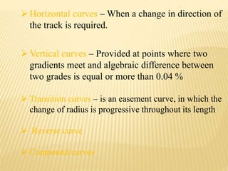 Horizontal curves – When a change in direction of
the track is required.
Vertical curves – Provided at points where two
gradients meet and algebraic difference between
two grades is equal or more than 0.04 %
 Transition curves – is an easement curve, in which the
change of radius is progressive throughout its length
 Reverse curve
 Compound curves
 