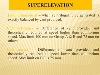 Equilibrium speed – when centrifugal force generated is
exactly balanced by cant provided.
Cant deficiency – Difference of cant provided and
theoretically required at speed higher than equilibrium
speed. Max limit 100 mm on Group A & B and 75 mm on
others.
Cant excess – Difference of cant provided and
theoretically required at speed lower than equilibrium
speed. Max limit on BG is 75 mm.
SUPERELEVATION
 