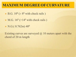 B.G. 100  80 with check rails )
 M.G. 160 (>140 with check rails )
 N.G.( 0.762m) 400
Existing curves are surveyed @ 10 meters apart with the
chord of 20 m length
MAXIMUM DEGREEOFCURVATURE
 