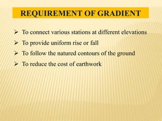  To connect various stations at different elevations
 To provide uniform rise or fall
 To follow the natured contours of the ground
 To reduce the cost of earthwork
REQUIREMENT OF GRADIENT
 