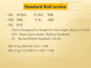  BG 60 KG, 52 KG, 90R
 MG 90R, 75 R, 60R
 NG 50 R
 Rail is Designated by Weight Per Unit Length (Kg/m or Lb/yd)
 KG- Means Kg/m (Indian Railway Standards)
 R- Revised British Standards ( Lb/yd)
IRS 52 kg 880 SAIL X10 OB
IRS 52 kg 710 TISCO V 1991 OB
Monday, August 17, 2015SPCE
8
Standard Rail section
 