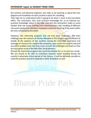 INTERNSHIP report on BHARAT PRIDE PARK
DEPARTMENT OF CIVIL ENGINEERING, MOHAMMED MOHSIN AND SYED GOUSEPAK 63
PDACEG.
the sanitary and electrical engineers also help us by teaching us about the riser
diagram and installation of each junction in place for a building.
They help me to understand what is going to be when I work in the consultant
office. The contractors also avail practical knowledge for us to improve our
practical knowledge status in the field. And also the contractors make us more
familiar with site works starting from communication skill, handling of different
site works equipment utilization manpower control to finishing of the work within
the time scheduled by the client.
However, this internship program was not free from challenges. The most
challenge was the amount of money allocated to the project was insufficient to
handle all the expense of the students during the internship experience and
shortage of resource for student like computer, class rooms for student only and
any other problem exist. But they come up with the challenges and teach us how
we must gown to be in the field after the graduation.
Overall the internship program laid sound foundation for us to start our career.
We are proud to be able to contribute towards nation building during the
country's extremely critical period of the history. It will be definitely sensible to
scale this practice up and to replicate in other disciplines as well.
 