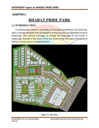 INTERNSHIP report on BHARAT PRIDE PARK
DEPARTMENT OF CIVIL ENGINEERING, MOHAMMED MOHSIN AND SYED GOUSEPAK 2
PDACEG.
CHAPTER 1.
BHARAT PRIDE PARK
1.1 INTRODUCTION.
A breathtaking venture, consisting of innovative architecture and planning,
with a concept designed and developed to bring luxurious yet affordable living to
kalaburagi. This venture envisages to change the landscape of real estate in
kalaburagi. Situated in the heart of the city, Bharat Pride Park gives the standard
lifestyle. A fully vaastu compliant project.
Figure 1. Key Plan
 