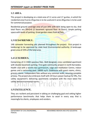 INTERNSHIP report on BHARAT PRIDE PARK
DEPARTMENT OF CIVIL ENGINEERING, MOHAMMED MOHSIN AND SYED GOUSEPAK 3
PDACEG.
1.2 AREA.
This project is developing on a total area of 11 acres and 17 guntas, in which for
residential area 9 acres 29 guntas is to be used and 2 acres 28 guntas is to be used
for commercial purpose.
Residential ground coverage area of just 34% with 66% being open to sky. And
total floors are 2B+G+6 (2 basement +ground floor +6 floors). Ample parking
space with levels of parking. Great garden views from all flats.
1.3 ECO-FRIENDLY.
148 rainwater harvesting pits planned throughout the project. First project in
kalaburagi to be approved by state level Environmental authority. A landscape
green area of 29% of the total area.
1.4 LUXURIOUS.
Comprising of 2-3 BHK spacious flats. Well designed, cross-ventilated apartment
with double basement parking. First gate community project in north Karnataka.
Health club with a world class gymnasium, yoga and meditation Centre, indoor
games and a swimming pool. 18000 sq.ft. Clubhouse with guest rooms, clinics,
grocery stores. Independent flats without any common walls, assuring complete
privacy. The projectalso embraces itself with 24 hours power backup for lifts, fire
safety equipment’s delivering apartments compliant with the most latest fire
safety and environmental norms.
1.5 EXCELLENCE.
They are resilient and persistent in talking on challenging goal and setting higher
performance benchmarks that helps them to excel in every way that is
meaningful to clients, employees and vendors.
 