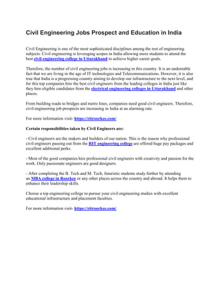Civil Engineering Jobs Prospect and Education in India
Civil Engineering is one of the most sophisticated disciplines among the rest of engineering
subjects. Civil engineering is leveraging scopes in India allowing more students to attend the
best civil engineering college in Uttarakhand to achieve higher career goals.
Therefore, the number of civil engineering jobs is increasing in this country. It is an undeniable
fact that we are living in the age of IT technologies and Telecommunications. However, it is also
true that India is a progressing country aiming to develop our infrastructure to the next level, and
for this top companies hire the best civil engineers from the leading colleges in India just like
they hire eligible candidates from the electrical engineering colleges in Uttarakhand and other
places.
From building roads to bridges and metro lines, companies need good civil engineers. Therefore,
civil engineering job prospects are increasing in India at an alarming rate.
For more information visit- https://ritroorkee.com/
Certain responsibilities taken by Civil Engineers are:
- Civil engineers are the makers and builders of our nation. This is the reason why professional
civil engineers passing out from the RIT engineering college are offered huge pay packages and
excellent additional perks.
- Most of the good companies hire professional civil engineers with creativity and passion for the
work. Only passionate engineers are good designers.
- After completing the B. Tech and M. Tech, futuristic students study further by attending
an MBA college in Roorkee or any other places across the country and abroad. It helps them to
enhance their leadership skills.
Choose a top engineering college to pursue your civil engineering studies with excellent
educational infrastructure and placement faculties.
For more information visit- https://ritroorkee.com/
 