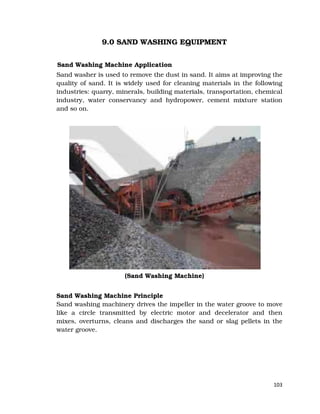 103
9.0 SAND WASHING EQUIPMENT
Sand Washing Machine Application
Sand washer is used to remove the dust in sand. It aims at improving the
quality of sand. It is widely used for cleaning materials in the following
industries: quarry, minerals, building materials, transportation, chemical
industry, water conservancy and hydropower, cement mixture station
and so on.
(Sand Washing Machine)
Sand Washing Machine Principle
Sand washing machinery drives the impeller in the water groove to move
like a circle transmitted by electric motor and decelerator and then
mixes, overturns, cleans and discharges the sand or slag pellets in the
water groove.
 