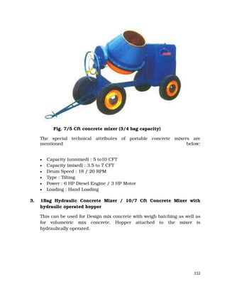 112
Fig. 7/5 Cft concrete mixer (3/4 bag capacity)
The special technical attributes of portable concrete mixers are
mentioned below:
• Capacity (unmixed) : 5 to10 CFT
• Capacity (mixed) : 3.5 to 7 CFT
• Drum Speed : 18 / 20 RPM
• Type : Tilting
• Power : 6 HP Diesel Engine / 3 HP Motor
• Loading : Hand Loading
3. 1Bag Hydraulic Concrete Mixer / 10/7 Cft Concrete Mixer with
hydraulic operated hopper
This can be used for Design mix concrete with weigh batching as well as
for volumetric mix concrete. Hopper attached to the mixer is
hydraulically operated.
 