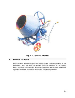 115
Fig. 5 3 CFT Hand Mixtures
6. Concrete Pan Mixers
Concrete pan mixers are specially designed for thorough mixing of the
ingredients with the other coarse and granular materials in the powder
form. Available in the market with easy unloading mechanism, motorized
operated and with pneumatic wheels for easy transportation.
 
