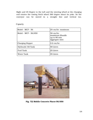 126
Right and 45 Degree to the Left and the steering wheel at the charging
end rotates the towing hitch wheel 360 degree about its yoke. So the
conveyor can be moved in a straight line and vertical too.
Capacity
Model - MCP - 56 25 cm/hr. maximum
Model - MCP - 56/650 50 cm/hr.
maximum (Handle
up to 80 mm
Aggregate size)
Charging Hopper 0.2 cm/hr.
Hydraulic Oil Tank 80 Liters
Fuel Tank 25 Liters
Water Tank 95 Liters
Fig. 7(i) Mobile Concrete Placer-56/650
 