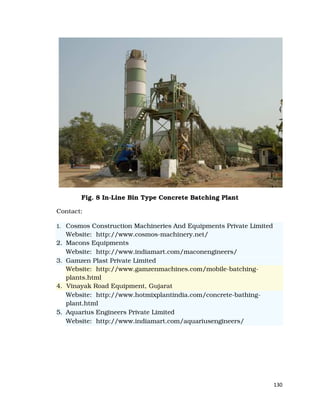 130
Fig. 8 In-Line Bin Type Concrete Batching Plant
Contact:
1. Cosmos Construction Machineries And Equipments Private Limited
Website: http://www.cosmos-machinery.net/
2. Macons Equipments
Website: http://www.indiamart.com/maconengineers/
3. Gamzen Plast Private Limited
Website: http://www.gamzenmachines.com/mobile-batching-
plants.html
4. Vinayak Road Equipment, Gujarat
Website: http://www.hotmixplantindia.com/concrete-bathing-
plant.html
5. Aquarius Engineers Private Limited
Website: http://www.indiamart.com/aquariusengineers/
 