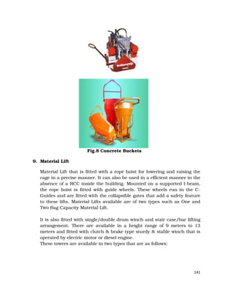 141
Fig.8 Concrete Buckets
9. Material Lift
Material Lift that is fitted with a rope hoist for lowering and raising the
cage in a precise manner. It can also be used in a efficient manner in the
absence of a RCC inside the building. Mounted on a supported I-beam,
the rope hoist is fitted with guide wheels. These wheels run in the C-
Guides and are fitted with the collapsible gates that add a safety feature
to these lifts. Material Lifts available are of two types such as One and
Two Bag Capacity Material Lift.
It is also fitted with single/double drum winch and stair case/bar lifting
arrangement. There are available in a height range of 9 meters to 13
meters and fitted with clutch & brake type sturdy & stable winch that is
operated by electric motor or diesel engine.
These towers are available in two types that are as follows:
 