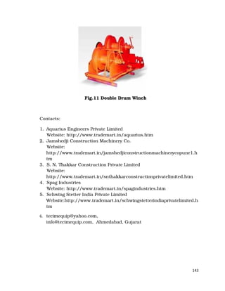 143
Fig.11 Double Drum Winch
Contacts:
1. Aquarius Engineers Private Limited
Website: http://www.trademart.in/aquarius.htm
2. Jamshedji Construction Machinery Co.
Website:
http://www.trademart.in/jamshedjiconstructionmachinerycopune1.h
tm
3. S. N. Thakkar Construction Private Limited
Website:
http://www.trademart.in/snthakkarconstructionprivatelimited.htm
4. Spag Industries
Website: http://www.trademart.in/spagindustries.htm
5. Schwing Stetter India Private Limited
Website:http://www.trademart.in/schwingstetterindiaprivatelimited.h
tm
6. tecimequip@yahoo.com,
info@tecimequip.com, Ahmedabad, Gujarat
 