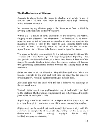 145
The Working system of Slipform
Concrete is placed inside the forms in shallow and regular layers of
around 150 - 200mm. Each layer is vibrated with high frequency
immersion type vibrators.
In commencing any slipform project, the forms must first be filled by
layering in the concrete as described above.
Within 2½ - 3 hours of initial placement of the concrete, the vertical
slipping of the formwork can commence. The formwork, at all times,
must be kept as full of concrete as possible to allow the concrete the
maximum period of time in the forms to gain strength before being
exposed beneath the sliding forms. As the forms are slid or jacked
upward, concrete continues to be layered into the top of the forms.
The speed of jacking is determined by the setting characteristics of the
concrete rather than by the speed of the jacking system. If jacking is too
fast, plastic concrete will fall out as it is exposed from the bottom of the
forms. Conversely if jacking is too slow, the concrete surface will become
dry, generating considerable friction between the sliding faces of the
formwork.
Jacks are used to lift the formwork. They climb on jack rods, which are
located centrally in the wall and cast into the concrete, the concrete
providing lateral restraint against buckling of the jack rods.
Additional jack rods are added with the aid of screwed end couplings as
the formwork rises.
Vertical reinforcement is located by reinforcement guides which are fixed
to the slipform. The horizontal reinforcement has to be threaded beneath
yoke heads as the slipform rises.
Slipforming is normally undertaken on repetitive work where speed or
economy through the maximum reuse of the same formwork is possible.
Slipforming can be carried out continuously, 24 hours a day until the
structure is completed; alternatively slipforming can be done on a
discontinuous basis during daylight hours only;
i.e. high-rise core construction.
 