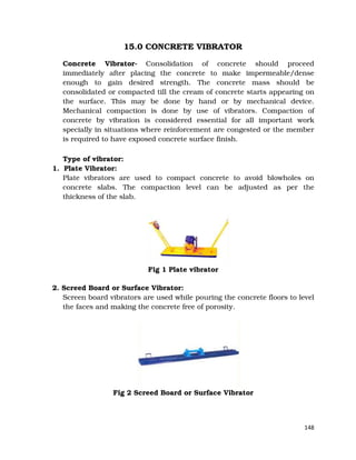 148
15.0 CONCRETE VIBRATOR
Concrete Vibrator- Consolidation of concrete should proceed
immediately after placing the concrete to make impermeable/dense
enough to gain desired strength. The concrete mass should be
consolidated or compacted till the cream of concrete starts appearing on
the surface. This may be done by hand or by mechanical device.
Mechanical compaction is done by use of vibrators. Compaction of
concrete by vibration is considered essential for all important work
specially in situations where reinforcement are congested or the member
is required to have exposed concrete surface finish.
Type of vibrator:
1. Plate Vibrator:
Plate vibrators are used to compact concrete to avoid blowholes on
concrete slabs. The compaction level can be adjusted as per the
thickness of the slab.
Fig 1 Plate vibrator
2. Screed Board or Surface Vibrator:
Screen board vibrators are used while pouring the concrete floors to level
the faces and making the concrete free of porosity.
Fig 2 Screed Board or Surface Vibrator
 