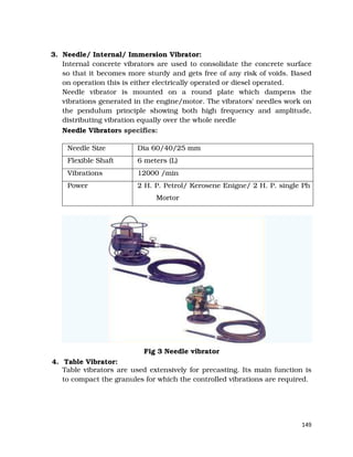 149
3. Needle/ Internal/ Immersion Vibrator:
Internal concrete vibrators are used to consolidate the concrete surface
so that it becomes more sturdy and gets free of any risk of voids. Based
on operation this is either electrically operated or diesel operated.
Needle vibrator is mounted on a round plate which dampens the
vibrations generated in the engine/motor. The vibrators' needles work on
the pendulum principle showing both high frequency and amplitude,
distributing vibration equally over the whole needle
Needle Vibrators specifics:
Needle Size Dia 60/40/25 mm
Flexible Shaft 6 meters (L)
Vibrations 12000 /min
Power 2 H. P. Petrol/ Kerosene Enigne/ 2 H. P. single Ph
Mortor
Fig 3 Needle vibrator
4. Table Vibrator:
Table vibrators are used extensively for precasting. Its main function is
to compact the granules for which the controlled vibrations are required.
 