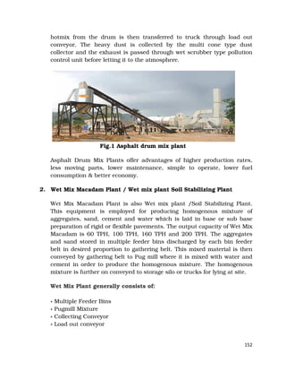 152
hotmix from the drum is then transferred to truck through load out
conveyor. The heavy dust is collected by the multi cone type dust
collector and the exhaust is passed through wet scrubber type pollution
control unit before letting it to the atmosphere.
Fig.1 Asphalt drum mix plant
Asphalt Drum Mix Plants offer advantages of higher production rates,
less moving parts, lower maintenance, simple to operate, lower fuel
consumption & better economy.
2. Wet Mix Macadam Plant / Wet mix plant Soil Stabilizing Plant
Wet Mix Macadam Plant is also Wet mix plant /Soil Stabilizing Plant.
This equipment is employed for producing homogenous mixture of
aggregates, sand, cement and water which is laid in base or sub base
preparation of rigid or flexible pavements. The output capacity of Wet Mix
Macadam is 60 TPH, 100 TPH, 160 TPH and 200 TPH. The aggregates
and sand stored in multiple feeder bins discharged by each bin feeder
belt in desired proportion to gathering belt. This mixed material is then
conveyed by gathering belt to Pug mill where it is mixed with water and
cement in order to produce the homogenous mixture. The homogenous
mixture is further on conveyed to storage silo or trucks for lying at site.
Wet Mix Plant generally consists of:
» Multiple Feeder Bins
» Pugmill Mixture
» Collecting Conveyor
» Load out conveyor
 