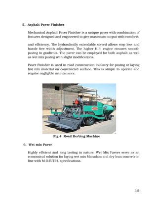 155
5. Asphalt Paver Finisher
Mechanical Asphalt Paver Finisher is a unique paver with combination of
features designed and engineered to give maximum output with comforts
and efficiency. The hydraulically extendable screed allows step less and
hassle free width adjustment. The higher H.P. engine ensures smooth
paving in gradients. The paver can be employed for both asphalt as well
as wet mix paving with slight modifications.
Paver Finisher is used in road construction industry for paving or laying
hot mix material on constructed surface. This is simple to operate and
require negligible maintenance.
Fig.4 Road Kerbing Machine
6. Wet mix Paver
Highly efficient and long lasting in nature. Wet Mix Pavers serve as an
economical solution for laying wet mix Macadam and dry lean concrete in
line with M.O.R.T.H. specifications.
 