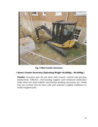 14
Fig. 3 Mini-Crawler Excavator
• Heavy Crawler Excavator (Operating Weight 40,000kg – 80,000kg )
Crawler excavator gets the job done with muscle, control and peerless
productivity. Efficient, cool-running engines and enhanced hydraulics
make these the most-reliable and hardest-working excavators yet. Climb
into one of these best-in-class cabs and unleash a mighty workhorse to
tackle toughest jobs.
 