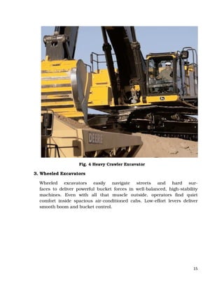 15
Fig. 4 Heavy Crawler Excavator
3. Wheeled Excavators
Wheeled excavators easily navigate streets and hard sur-
faces to deliver powerful bucket forces in well-balanced, high-stability
machines. Even with all that muscle outside, operators find quiet
comfort inside spacious air-conditioned cabs. Low-effort levers deliver
smooth boom and bucket control.
 