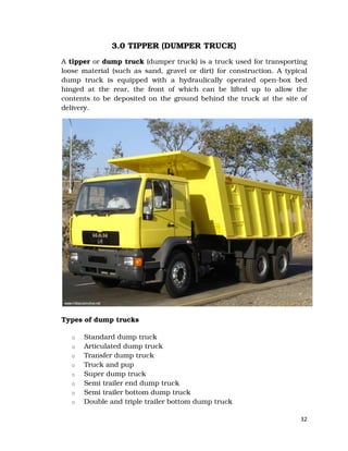 32
3.0 TIPPER (DUMPER TRUCK)
A tipper or dump truck (dumper truck) is a truck used for transporting
loose material (such as sand, gravel or dirt) for construction. A typical
dump truck is equipped with a hydraulically operated open-box bed
hinged at the rear, the front of which can be lifted up to allow the
contents to be deposited on the ground behind the truck at the site of
delivery.
Types of dump trucks
o Standard dump truck
o Articulated dump truck
o Transfer dump truck
o Truck and pup
o Super dump truck
o Semi trailer end dump truck
o Semi trailer bottom dump truck
o Double and triple trailer bottom dump truck
 