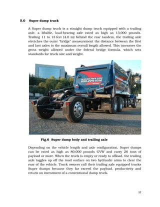 37
5.0 Super dump truck
A Super dump truck is a straight dump truck equipped with a trailing
axle, a liftable, load-bearing axle rated as high as 13,000 pounds.
Trailing 11 to 13 feet (4.0 m) behind the rear tandem, the trailing axle
stretches the outer "bridge" measurement the distance between the first
and last axles to the maximum overall length allowed. This increases the
gross weight allowed under the federal bridge formula, which sets
standards for truck size and weight.
Fig.6 Super dump body and trailing axle
Depending on the vehicle length and axle configuration, Super dumps
can be rated as high as 80,000 pounds GVW and carry 26 tons of
payload or more. When the truck is empty or ready to offload, the trailing
axle toggles up off the road surface on two hydraulic arms to clear the
rear of the vehicle. Truck owners call their trailing axle equipped trucks
Super dumps because they far exceed the payload, productivity and
return on investment of a conventional dump truck.
 