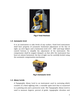 3
Fig.2 Total Stations
1.3 Automatic level
It is an instrument to take levels of any surface. Good level instrument
shall have property of automatic horizontal adjustment of the line of
sight, an erect figure and a horizontal circle of 0 - 360° and large ribbed
control buttons to simplify the adjustment of the instrument. The
compensator shall be magnet damped, so that after the instrument has
been set almost horizontal, the line of sight can be carefully leveled using
the automatic compensation mechanism.
Fig.3 Automatic level
1.4 Abney Levels
A Topographic Abney Level is an instrument used in surveying which
consists of a fixed sighting tube, a movable spirit level that is connected
to a pointing arm and a protractor scale. The Topographic Abney Level is
used to measure degrees, percent of grade, topographic elevation and
 