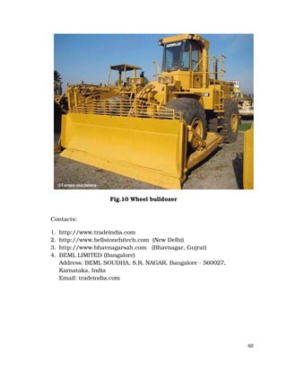 60
Fig.10 Wheel bulldozer
Contacts:
1. http://www.tradeindia.com
2. http://www.bellstonehitech.com (New Delhi)
3. http://www.bhavnagarsalt.com (Bhavnagar, Gujrat)
4. BEML LIMITED (Bangalore)
Address: BEML SOUDHA, S.R. NAGAR, Bangalore - 560027,
Karnataka, India
Email: tradeindia.com
 