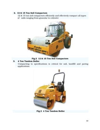 64
2. 12 & 15 Ton Soil Compactors
12 & 15 ton soil compactors efficiently and effectively compact all types
of soils ranging from granular to cohesive
Fig.2 12 & 15 Ton Soil Compactors
3. 4 Ton Tandem Roller
Compacting to specifications is critical for soil, landfill and paving
applications.
Fig.3 4 Ton Tandem Roller
 