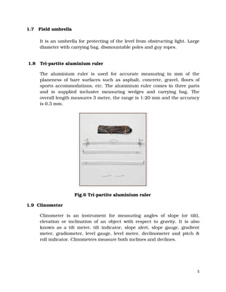 5
1.7 Field umbrella
It is an umbrella for protecting of the level from obstructing light. Large
diameter with carrying bag, dismountable poles and guy ropes.
1.8 Tri-partite aluminium ruler
The aluminium ruler is used for accurate measuring in mm of the
planeness of bare surfaces such as asphalt, concrete, gravel, floors of
sports accommodations, etc. The aluminium ruler comes in three parts
and is supplied inclusive measuring wedges and carrying bag. The
overall length measures 3 meter, the range is 1-20 mm and the accuracy
is 0.3 mm.
Fig.6 Tri-partite aluminium ruler
1.9 Clinometer
Clinometer is an instrument for measuring angles of slope (or tilt),
elevation or inclination of an object with respect to gravity. It is also
known as a tilt meter, tilt indicator, slope alert, slope gauge, gradient
meter, gradiometer, level gauge, level meter, declinometer and pitch &
roll indicator. Clinometers measure both inclines and declines.
 