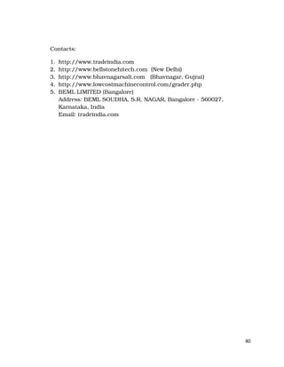 80
Contacts:
1. http://www.tradeindia.com
2. http://www.bellstonehitech.com (New Delhi)
3. http://www.bhavnagarsalt.com (Bhavnagar, Gujrat)
4. http://www.lowcostmachinecontrol.com/grader.php
5. BEML LIMITED (Bangalore)
Address: BEML SOUDHA, S.R. NAGAR, Bangalore - 560027,
Karnataka, India
Email: tradeindia.com
 