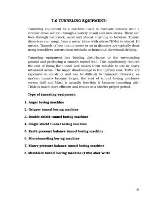 81
7.0 TUNNELING EQUIPMENT:
Tunneling equipment is a machine used to excavate tunnels with a
circular cross section through a variety of soil and rock strata. There can
bore through hard rock, sand and almost anything in between. Tunnel
diameters can range from a meter (done with micro-TBMs) to almost 16
meters. Tunnels of less than a meter or so in diameter are typically done
using trenchless construction methods or horizontal directional drilling.
Tunneling equipment has limiting disturbance to the surrounding
ground and producing a smooth tunnel wall. This significantly reduces
the cost of lining the tunnel and makes them suitable to use in heavy
urbanized areas. The major disadvantage is the upfront cost. TBMs are
expensive to construct and can be difficult to transport. However, as
modern tunnels become longer, the cost of tunnel boring machines
versus drill and blast is actually less-this is because tunneling with
TBMs is much more efficient and results in a shorter project period.
Type of tunneling equipment:
1. Auger boring machine
2. Gripper tunnel boring machine
3. Double shield tunnel boring machine
4. Single shield tunnel boring machine
5. Earth pressure balance tunnel boring machine
6. Microtunneling boring machine
7. Slurry pressure balance tunnel boring machine
8. Mixshield tunnel boring machine (TBM) Aker Wirth
 