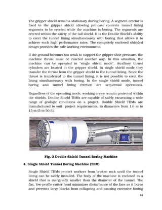 84
The gripper shield remains stationary during boring. A segment erector is
fixed to the gripper shield allowing pre-cast concrete tunnel lining
segments to be erected while the machine is boring. The segments are
erected within the safety of the tail shield. It is the Double Shield's ability
to erect the tunnel lining simultaneously with boring that allows it to
achieve such high performance rates. The completely enclosed shielded
design provides the safe working environment.
If the ground becomes too weak to support the gripper shoe pressure, the
machine thrust must be reacted another way. In this situation, the
machine can be operated in "single shield mode". Auxiliary thrust
cylinders are located in the gripper shield. In single shield mode they
transfer the thrust from the gripper shield to the tunnel lining. Since the
thrust is transferred to the tunnel lining, it is not possible to erect the
lining simultaneously with boring. In the single shield mode, tunnel
boring and tunnel lining erection are sequential operations.
Regardless of the operating mode, working crews remain protected within
the shields. Double Shield TBMs are capable of safely excavating a wide
range of geologic conditions on a project. Double Shield TBMs are
manufactured to suit project requirements, in diameters from 1.6 m to
15 m (5 to 50 ft).
Fig. 3 Double Shield Tunnel Boring Machine
4. Single Shield Tunnel Boring Machine (TBM)
Single Shield TBMs protect workers from broken rock until the tunnel
lining can be safely installed. The body of the machine is enclosed in a
shield that is marginally smaller than the diameter of the tunnel. The
flat, low-profile cutter head minimizes disturbance of the face as it bores
and prevents large blocks from collapsing and causing excessive boring
 