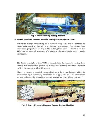 87
Fig. 6 Microtunneling Boring Machine
7. Slurry Pressure Balance Tunnel Boring Machine (SPB TBM)
Bentonite slurry, consisting of a specific clay and water mixture is
universally used in boring and digging operations. The slurry has
numerous properties: sealing of the cutting face, reduced friction on the
TBM's structure and transport of cuttings to the separation plant outside
the tunnel.
The basic principle of this TBM is to maintain the tunnel's cutting face
during the excavation phase by filling the working chamber, located
behind the cutter head, with slurry.
Slurry pressure is carefully controlled by a large air bubble which is
maintained by a separately-controlled air supply system. This air bubble
acts as a damper by absorbing sudden variations in mucking output.
Fig. 7 Slurry Pressure Balance Tunnel Boring Machine
 
