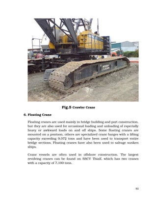 93
Fig.5 Crawler Crane
6. Floating Crane
Floating cranes are used mainly in bridge building and port construction,
but they are also used for occasional loading and unloading of especially
heavy or awkward loads on and off ships. Some floating cranes are
mounted on a pontoon, others are specialized crane barges with a lifting
capacity exceeding 9,072 tons and have been used to transport entire
bridge sections. Floating cranes have also been used to salvage sunken
ships.
Crane vessels are often used in offshore construction. The largest
revolving cranes can be found on SSCV Thialf, which has two cranes
with a capacity of 7,100 tons.
 