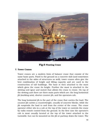 94
Fig.6 Floating Crane
7. Tower Cranes
Tower cranes are a modern form of balance crane that consist of the
same basic parts. Fixed to the ground on a concrete slab (and sometimes
attached to the sides of structures as well), tower cranes often give the
best combination of height and lifting capacity and are used in the
construction of tall buildings. The base is then attached to the mast
which gives the crane its height. Further the mast is attached to the
slewing unit (gear and motor) that allows the crane to rotate. On top of
the slewing unit there are three main parts which are: the long horizontal
jib (working arm), shorter counter-jib, and the operators cab.
The long horizontal jib is the part of the crane that carries the load. The
counter-jib carries a counterweight, usually of concrete blocks, while the
jib suspends the load to and from the center of the crane. The crane
operator either sits in a cab at the top of the tower or controls the crane
by radio remote control from the ground. In the first case the operator's
cab is most usually located at the top of the tower attached to the
turntable, but can be mounted on the jib or partway down the tower. The
 